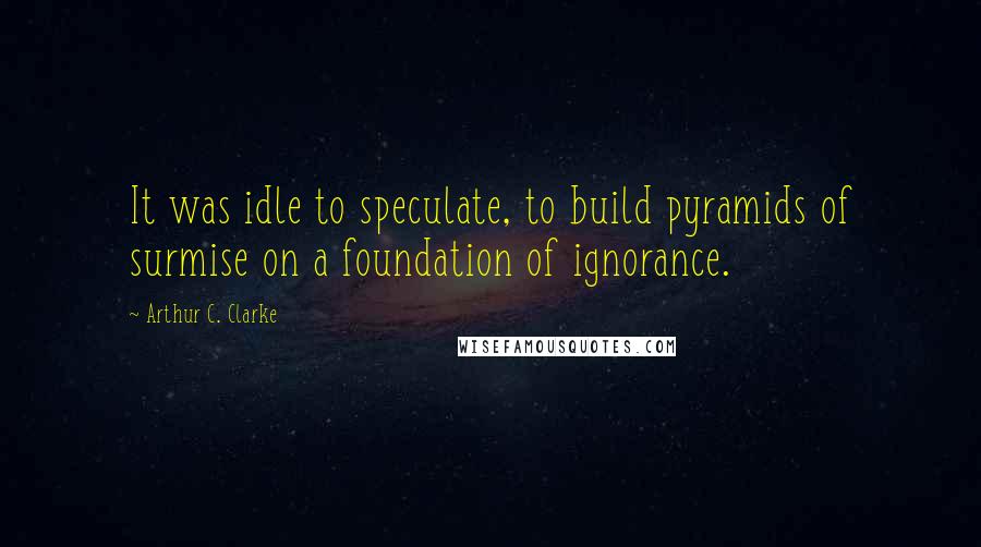 Arthur C. Clarke Quotes: It was idle to speculate, to build pyramids of surmise on a foundation of ignorance.