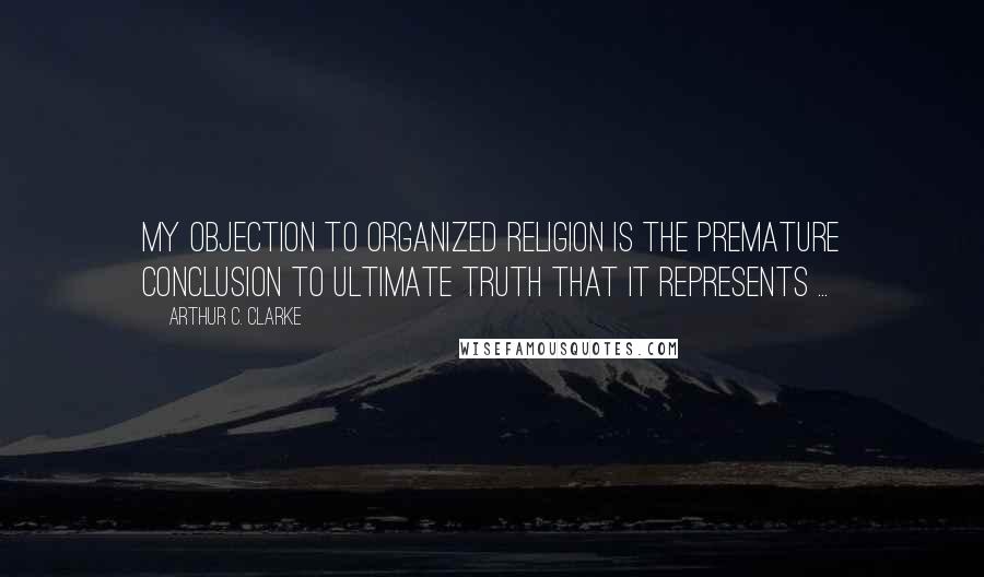 Arthur C. Clarke Quotes: My objection to organized religion is the premature conclusion to ultimate truth that it represents ...