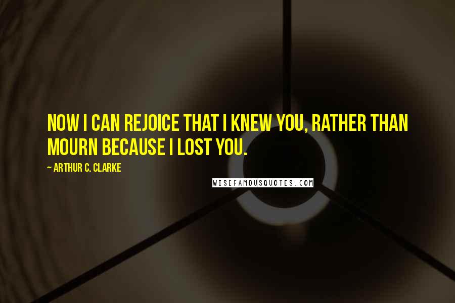 Arthur C. Clarke Quotes: Now I can rejoice that I knew you, rather than mourn because I lost you.