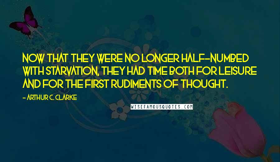 Arthur C. Clarke Quotes: Now that they were no longer half-numbed with starvation, they had time both for leisure and for the first rudiments of thought.