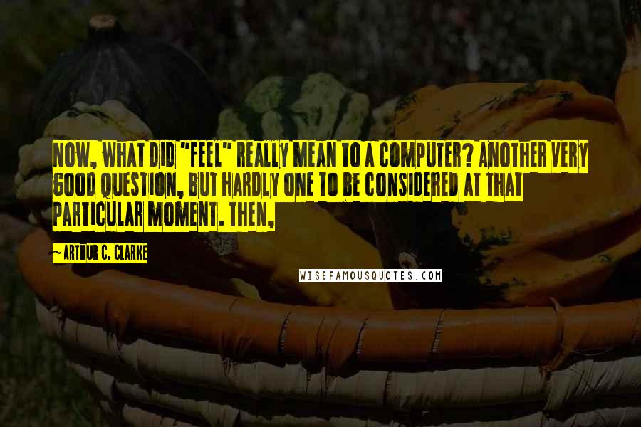 Arthur C. Clarke Quotes: Now, what did "feel" really mean to a computer? Another very good question, but hardly one to be considered at that particular moment. Then,
