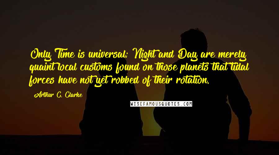 Arthur C. Clarke Quotes: Only Time is universal; Night and Day are merely quaint local customs found on those planets that tidal forces have not yet robbed of their rotation.