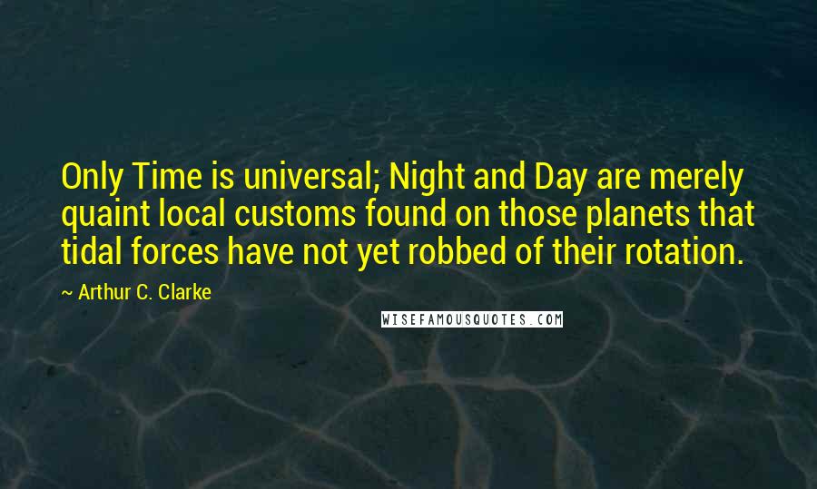 Arthur C. Clarke Quotes: Only Time is universal; Night and Day are merely quaint local customs found on those planets that tidal forces have not yet robbed of their rotation.