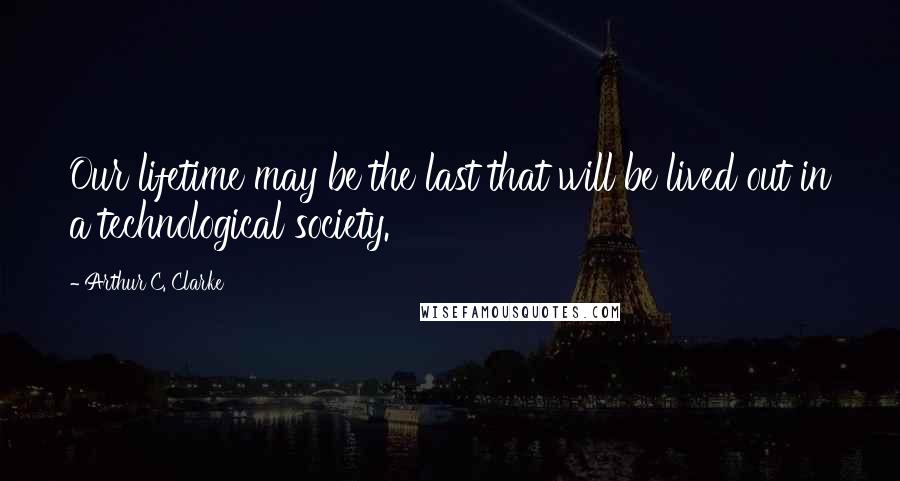 Arthur C. Clarke Quotes: Our lifetime may be the last that will be lived out in a technological society.