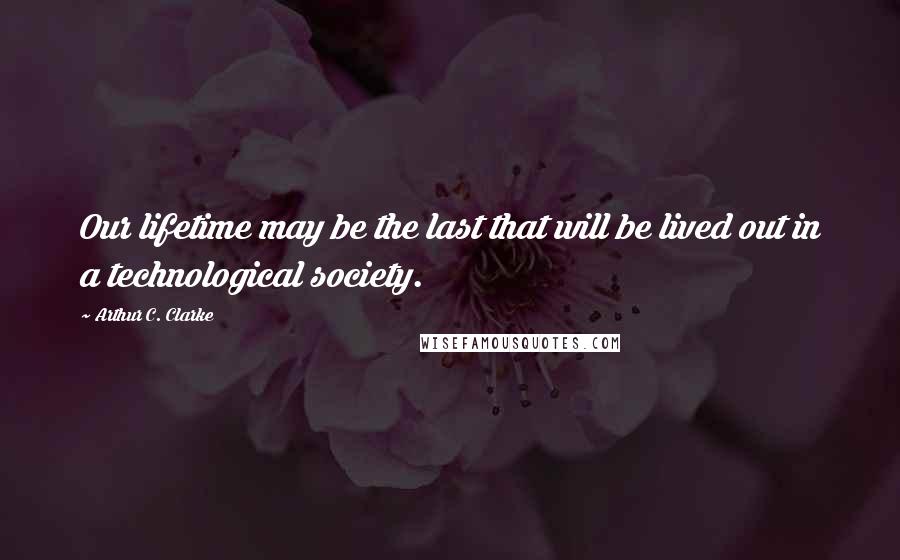 Arthur C. Clarke Quotes: Our lifetime may be the last that will be lived out in a technological society.