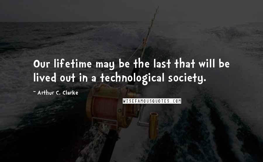 Arthur C. Clarke Quotes: Our lifetime may be the last that will be lived out in a technological society.