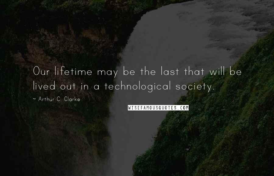 Arthur C. Clarke Quotes: Our lifetime may be the last that will be lived out in a technological society.