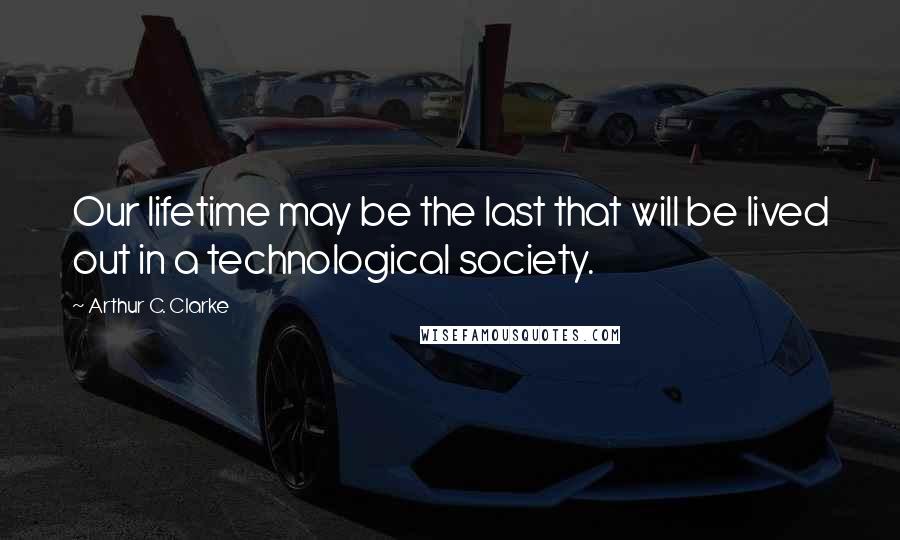 Arthur C. Clarke Quotes: Our lifetime may be the last that will be lived out in a technological society.