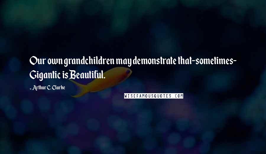 Arthur C. Clarke Quotes: Our own grandchildren may demonstrate that-sometimes- Gigantic is Beautiful.