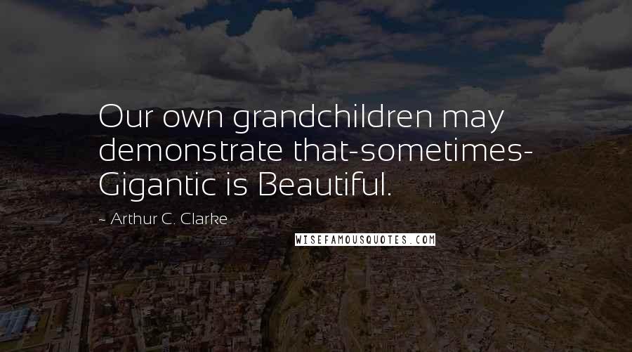 Arthur C. Clarke Quotes: Our own grandchildren may demonstrate that-sometimes- Gigantic is Beautiful.