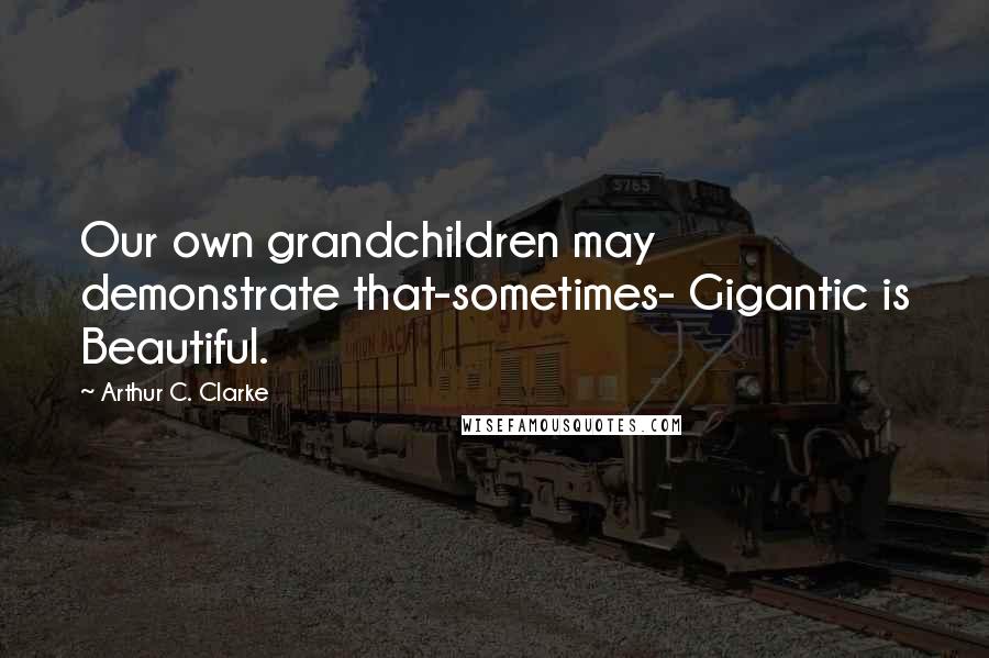 Arthur C. Clarke Quotes: Our own grandchildren may demonstrate that-sometimes- Gigantic is Beautiful.