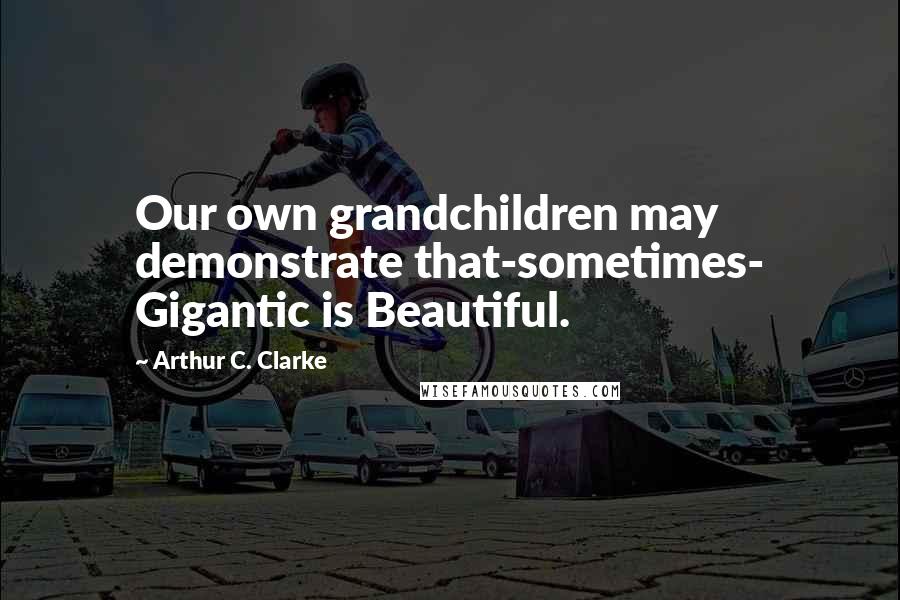 Arthur C. Clarke Quotes: Our own grandchildren may demonstrate that-sometimes- Gigantic is Beautiful.