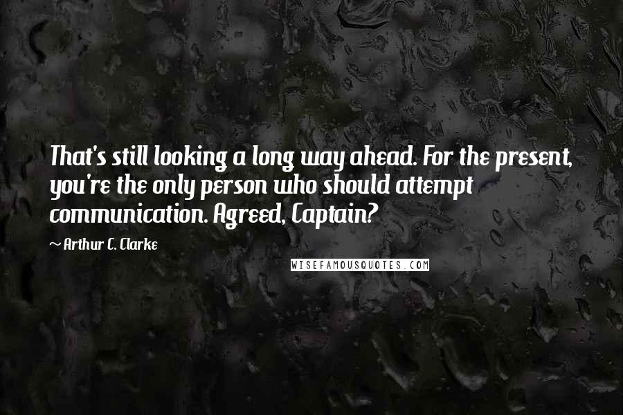 Arthur C. Clarke Quotes: That's still looking a long way ahead. For the present, you're the only person who should attempt communication. Agreed, Captain?