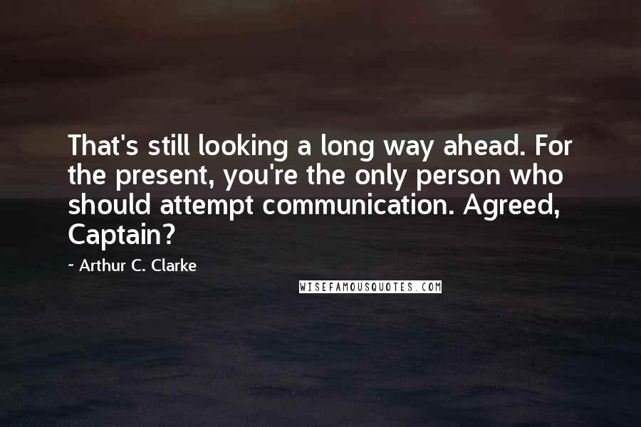 Arthur C. Clarke Quotes: That's still looking a long way ahead. For the present, you're the only person who should attempt communication. Agreed, Captain?