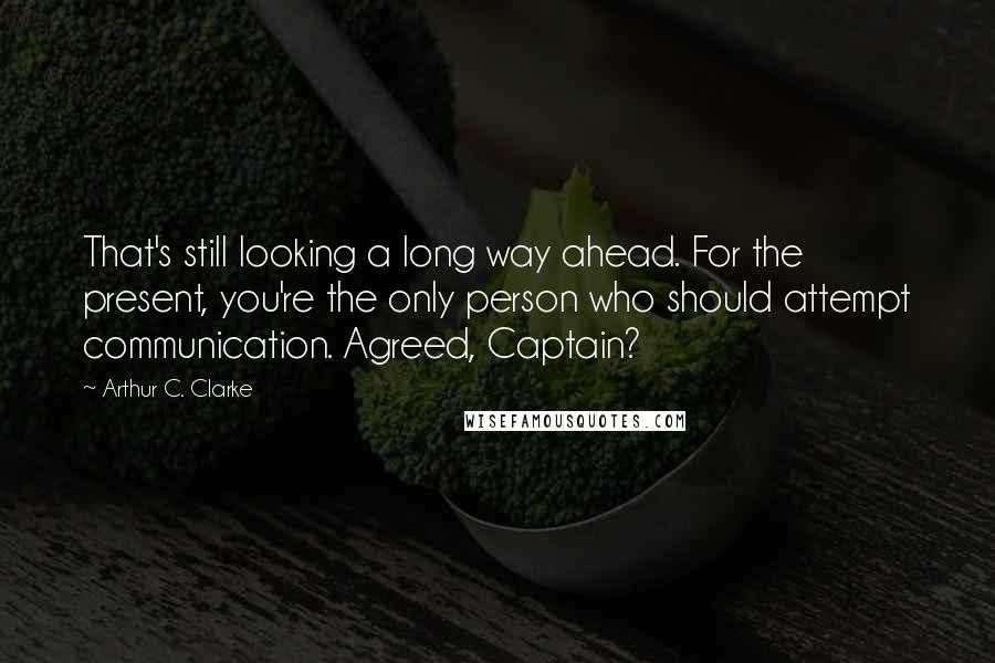 Arthur C. Clarke Quotes: That's still looking a long way ahead. For the present, you're the only person who should attempt communication. Agreed, Captain?