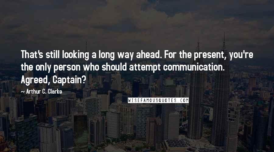 Arthur C. Clarke Quotes: That's still looking a long way ahead. For the present, you're the only person who should attempt communication. Agreed, Captain?