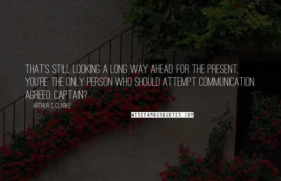 Arthur C. Clarke Quotes: That's still looking a long way ahead. For the present, you're the only person who should attempt communication. Agreed, Captain?