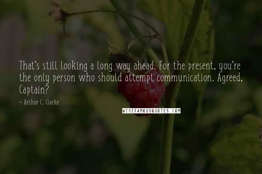 Arthur C. Clarke Quotes: That's still looking a long way ahead. For the present, you're the only person who should attempt communication. Agreed, Captain?