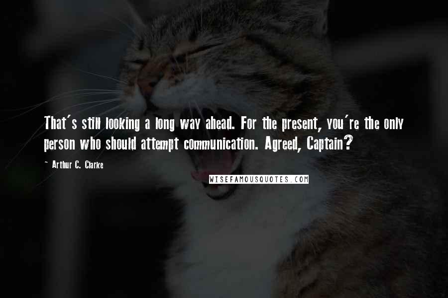 Arthur C. Clarke Quotes: That's still looking a long way ahead. For the present, you're the only person who should attempt communication. Agreed, Captain?