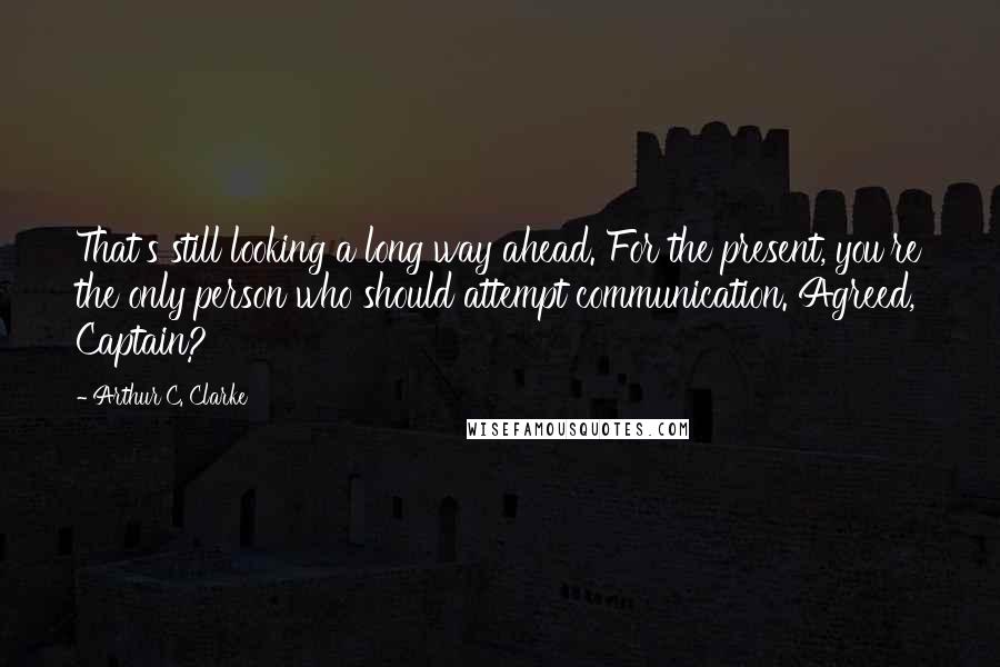 Arthur C. Clarke Quotes: That's still looking a long way ahead. For the present, you're the only person who should attempt communication. Agreed, Captain?