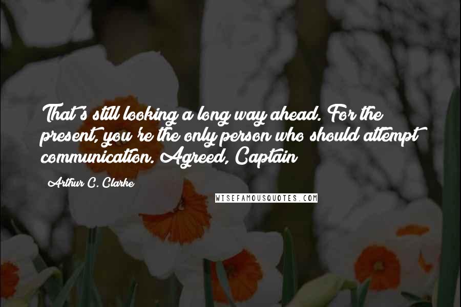 Arthur C. Clarke Quotes: That's still looking a long way ahead. For the present, you're the only person who should attempt communication. Agreed, Captain?