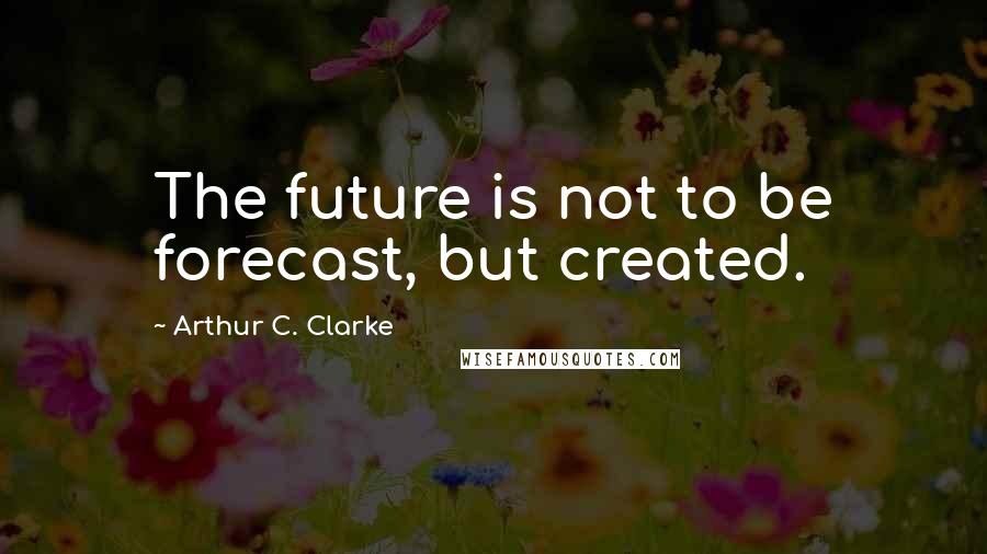 Arthur C. Clarke Quotes: The future is not to be forecast, but created.