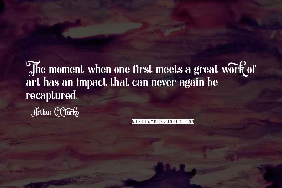 Arthur C. Clarke Quotes: The moment when one first meets a great work of art has an impact that can never again be recaptured.