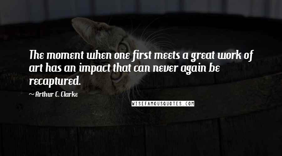 Arthur C. Clarke Quotes: The moment when one first meets a great work of art has an impact that can never again be recaptured.