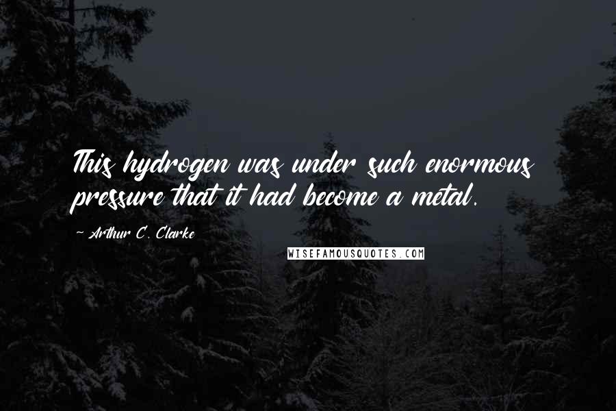 Arthur C. Clarke Quotes: This hydrogen was under such enormous pressure that it had become a metal.