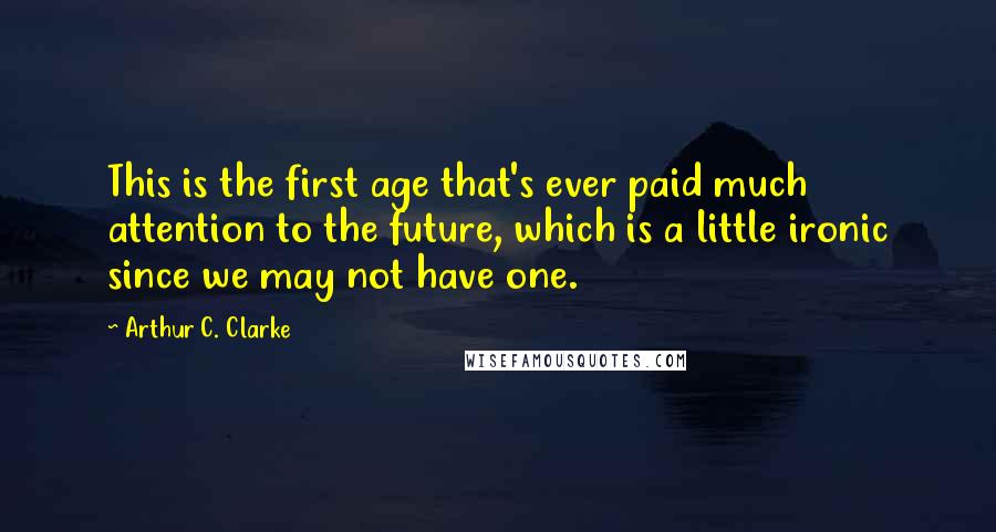 Arthur C. Clarke Quotes: This is the first age that's ever paid much attention to the future, which is a little ironic since we may not have one.