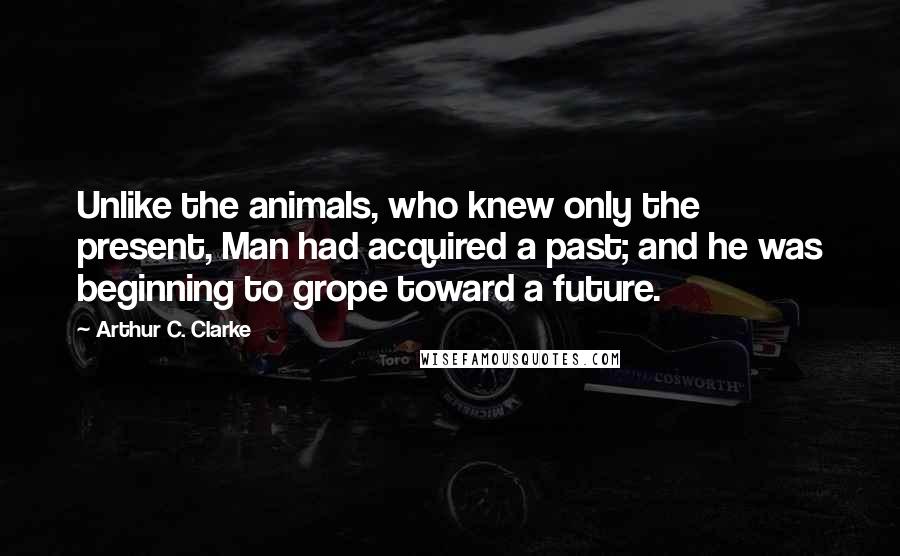 Arthur C. Clarke Quotes: Unlike the animals, who knew only the present, Man had acquired a past; and he was beginning to grope toward a future.