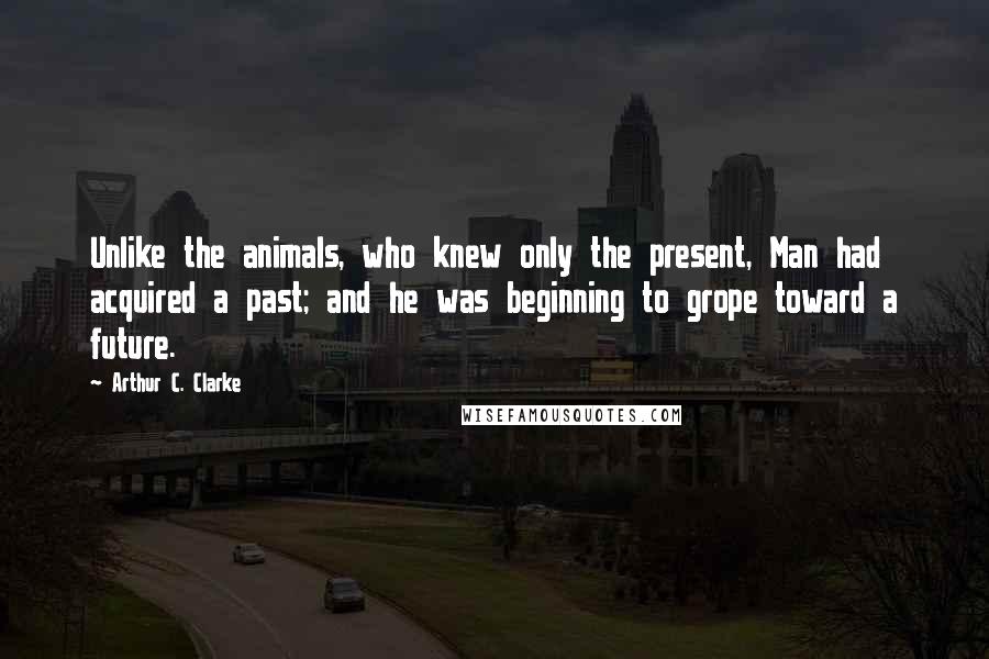 Arthur C. Clarke Quotes: Unlike the animals, who knew only the present, Man had acquired a past; and he was beginning to grope toward a future.