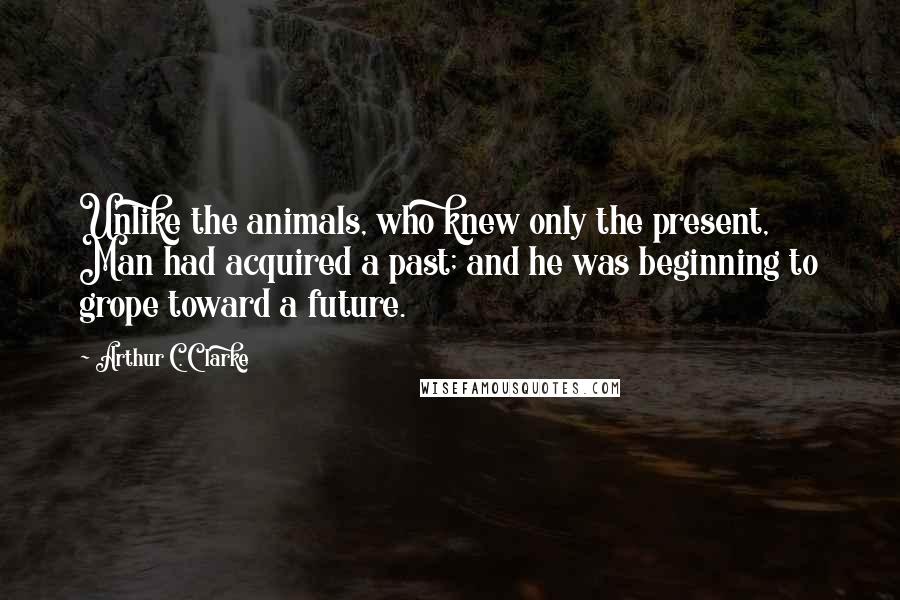 Arthur C. Clarke Quotes: Unlike the animals, who knew only the present, Man had acquired a past; and he was beginning to grope toward a future.