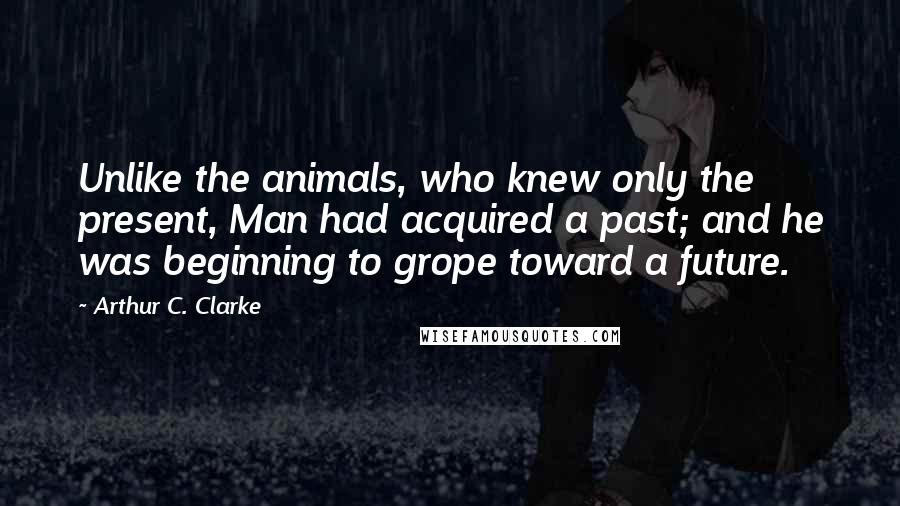 Arthur C. Clarke Quotes: Unlike the animals, who knew only the present, Man had acquired a past; and he was beginning to grope toward a future.