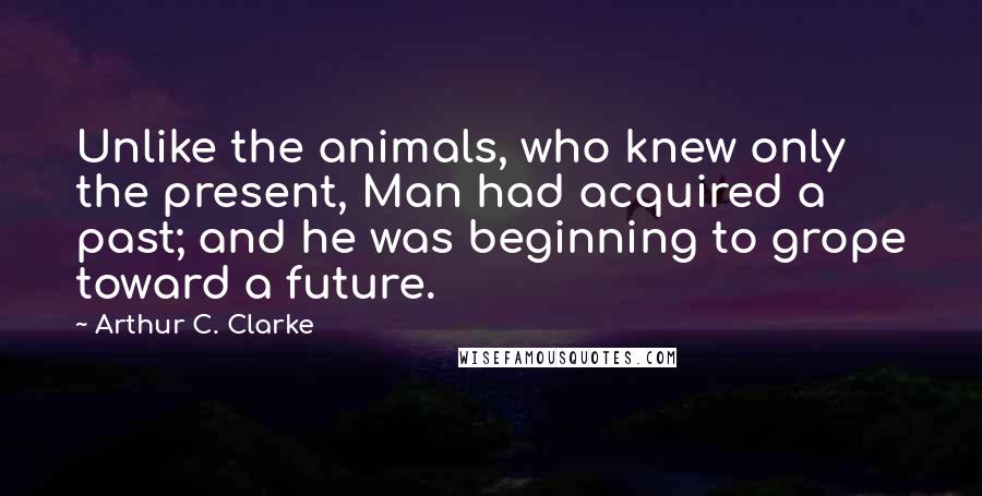 Arthur C. Clarke Quotes: Unlike the animals, who knew only the present, Man had acquired a past; and he was beginning to grope toward a future.