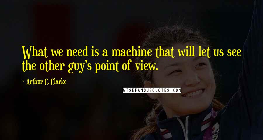 Arthur C. Clarke Quotes: What we need is a machine that will let us see the other guy's point of view.