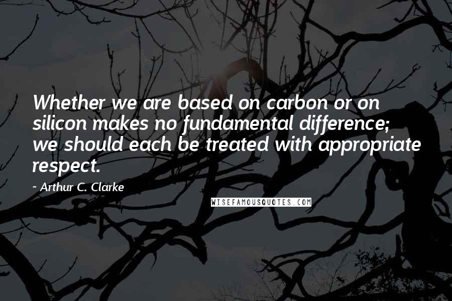 Arthur C. Clarke Quotes: Whether we are based on carbon or on silicon makes no fundamental difference; we should each be treated with appropriate respect.