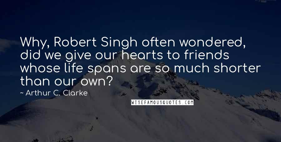 Arthur C. Clarke Quotes: Why, Robert Singh often wondered, did we give our hearts to friends whose life spans are so much shorter than our own?