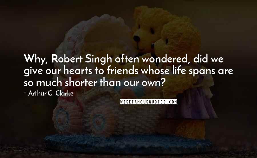 Arthur C. Clarke Quotes: Why, Robert Singh often wondered, did we give our hearts to friends whose life spans are so much shorter than our own?