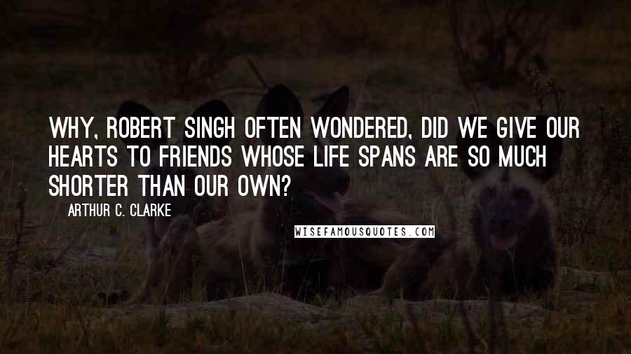 Arthur C. Clarke Quotes: Why, Robert Singh often wondered, did we give our hearts to friends whose life spans are so much shorter than our own?