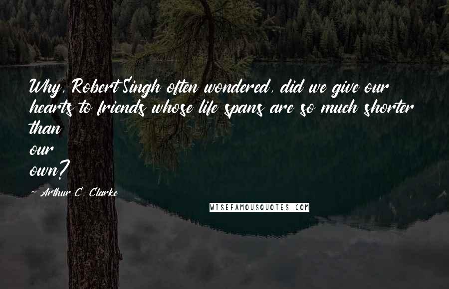 Arthur C. Clarke Quotes: Why, Robert Singh often wondered, did we give our hearts to friends whose life spans are so much shorter than our own?