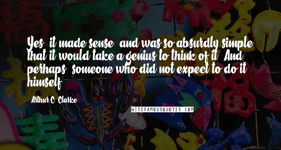 Arthur C. Clarke Quotes: Yes, it made sense, and was so absurdly simple that it would take a genius to think of it. And, perhaps, someone who did not expect to do it himself.