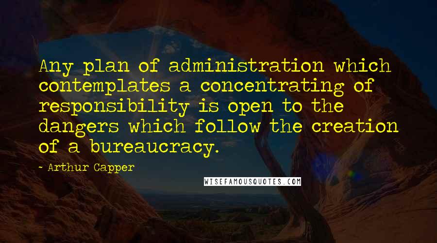 Arthur Capper Quotes: Any plan of administration which contemplates a concentrating of responsibility is open to the dangers which follow the creation of a bureaucracy.