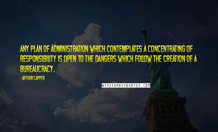 Arthur Capper Quotes: Any plan of administration which contemplates a concentrating of responsibility is open to the dangers which follow the creation of a bureaucracy.
