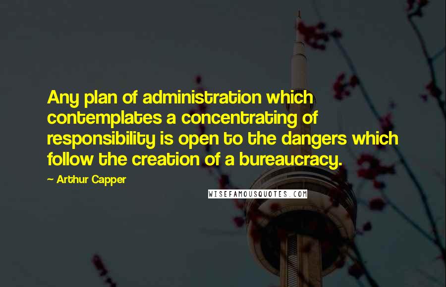 Arthur Capper Quotes: Any plan of administration which contemplates a concentrating of responsibility is open to the dangers which follow the creation of a bureaucracy.