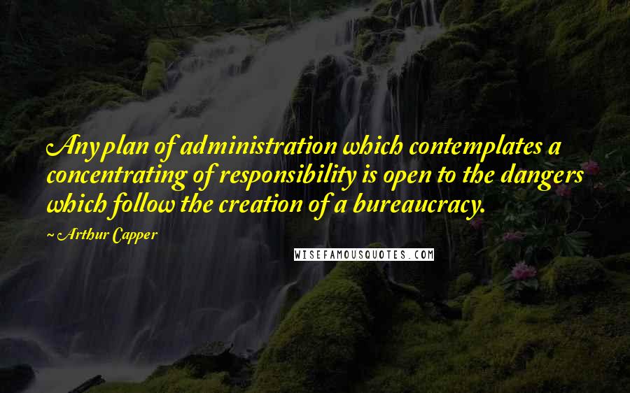 Arthur Capper Quotes: Any plan of administration which contemplates a concentrating of responsibility is open to the dangers which follow the creation of a bureaucracy.