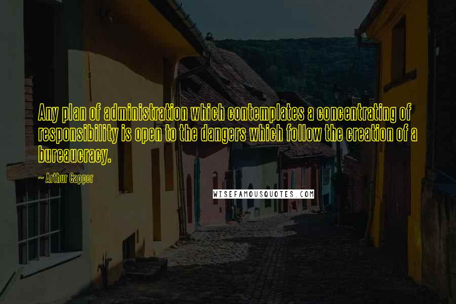 Arthur Capper Quotes: Any plan of administration which contemplates a concentrating of responsibility is open to the dangers which follow the creation of a bureaucracy.