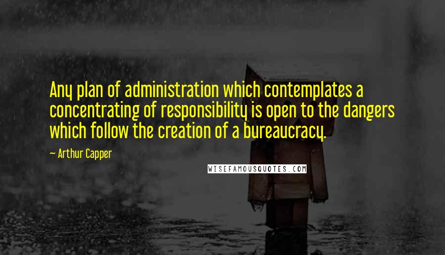 Arthur Capper Quotes: Any plan of administration which contemplates a concentrating of responsibility is open to the dangers which follow the creation of a bureaucracy.