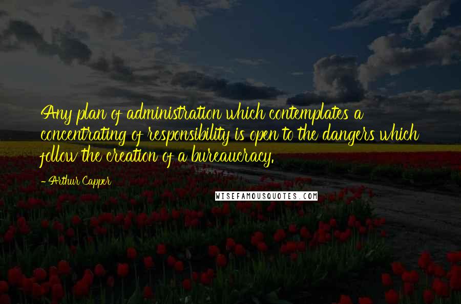 Arthur Capper Quotes: Any plan of administration which contemplates a concentrating of responsibility is open to the dangers which follow the creation of a bureaucracy.