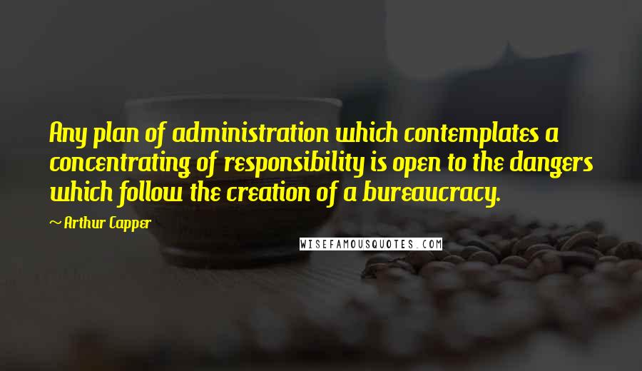 Arthur Capper Quotes: Any plan of administration which contemplates a concentrating of responsibility is open to the dangers which follow the creation of a bureaucracy.